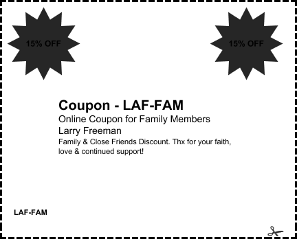 offer: Coupon - LAF-FAM sponsor: Larry Freeman byline: Online Coupon for Family Members details: Family & Close Friends Discount. Thx for your faith, love & continued support! expires: Thu 19 Apr 2012 corner: 15% OFF